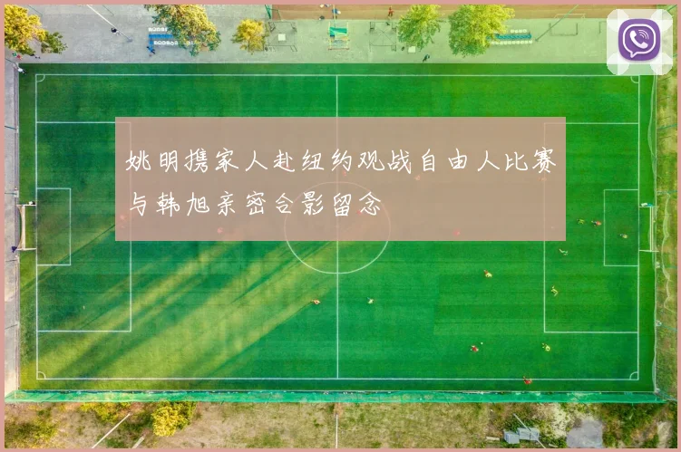 姚明携家人赴纽约观战自由人比赛与韩旭亲密合影留念