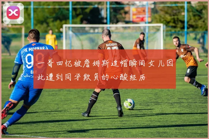 一哥回忆被詹姆斯追帽瞬间女儿因此遭到同学欺负的心酸经历