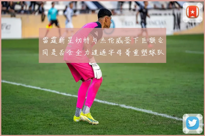 雷霆新星切特与杰伦威签下巨额合同是否会全力追逐字母哥重塑球队实力