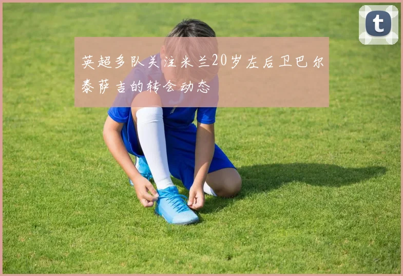 英超多队关注米兰20岁左后卫巴尔泰萨吉的转会动态
