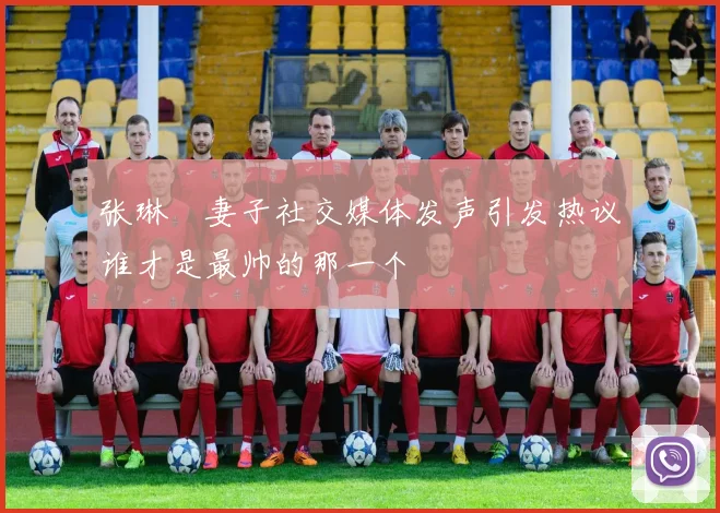张琳芃妻子社交媒体发声引发热议谁才是最帅的那一个