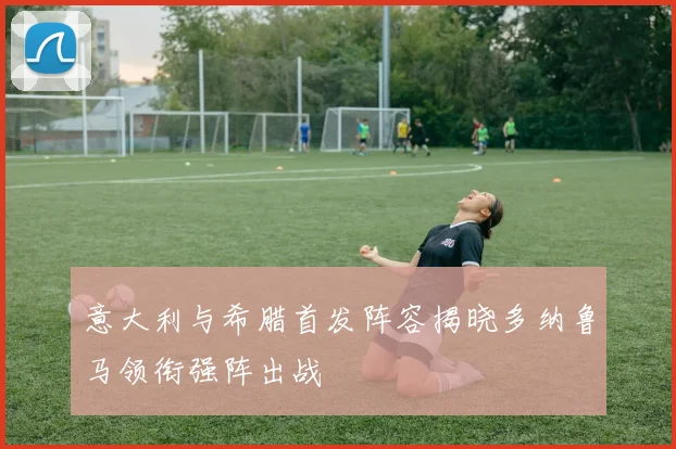 意大利与希腊首发阵容揭晓多纳鲁马领衔强阵出战
