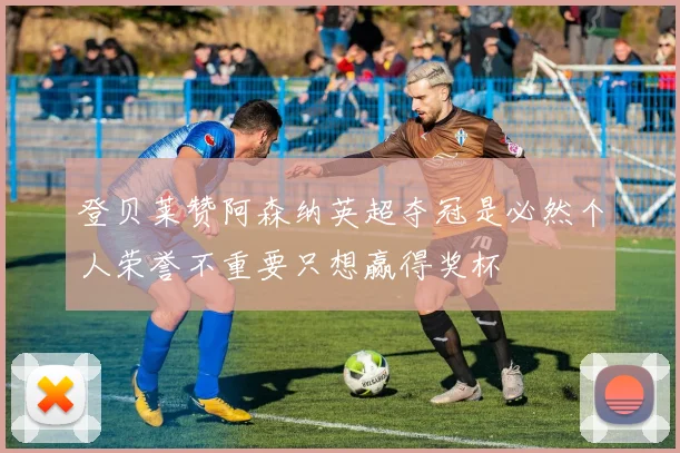 登贝莱赞阿森纳英超夺冠是必然个人荣誉不重要只想赢得奖杯
