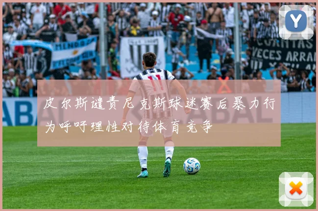 皮尔斯谴责尼克斯球迷赛后暴力行为呼吁理性对待体育竞争