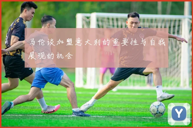 马伦谈加盟意大利的重要性与自我展现的机会