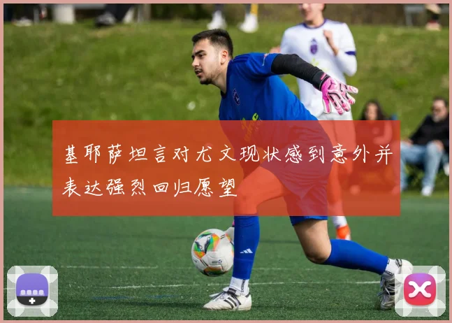 基耶萨坦言对尤文现状感到意外并表达强烈回归愿望