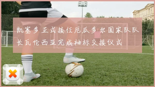凯塞多正式接任厄瓜多尔国家队队长瓦伦西亚完成袖标交接仪式