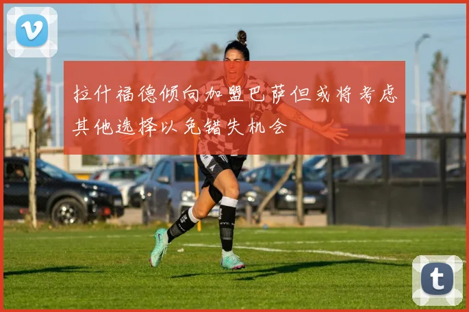 拉什福德倾向加盟巴萨但或将考虑其他选择以免错失机会