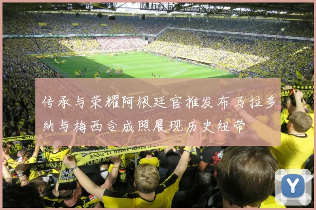 传承与荣耀阿根廷官推发布马拉多纳与梅西合成照展现历史纽带