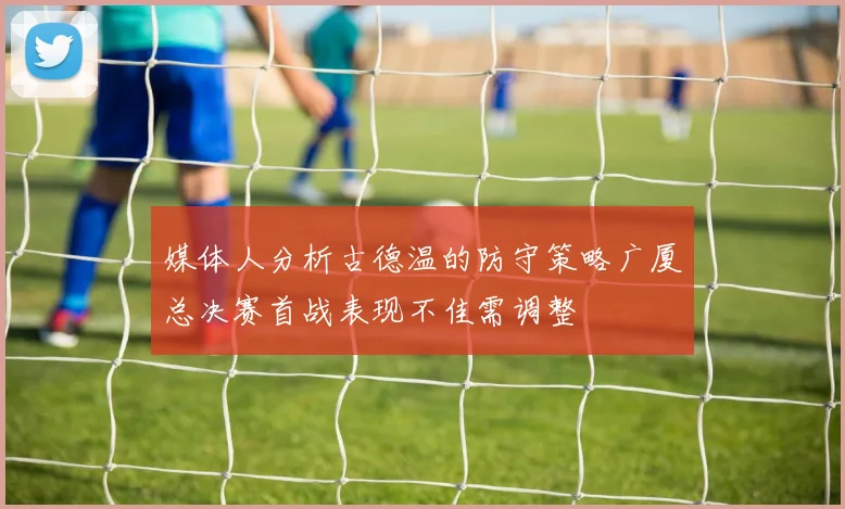 媒体人分析古德温的防守策略广厦总决赛首战表现不佳需调整