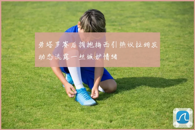 劳塔罗赛后拥抱梅西引热议拉姆发动态流露一丝嫉妒情绪