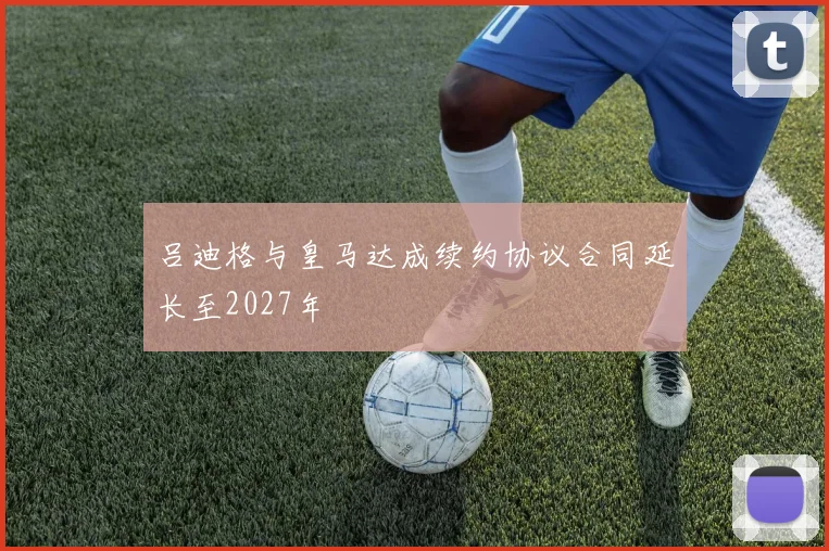 吕迪格与皇马达成续约协议合同延长至2027年