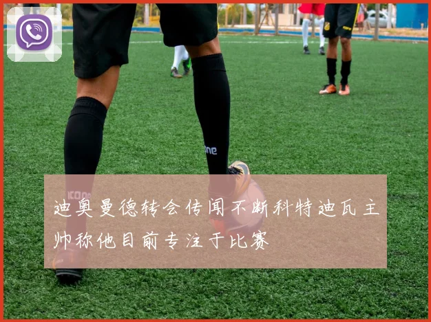 迪奥曼德转会传闻不断科特迪瓦主帅称他目前专注于比赛