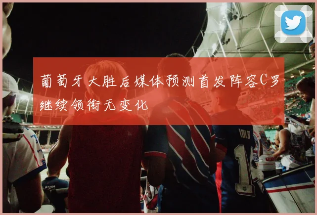 葡萄牙大胜后媒体预测首发阵容C罗继续领衔无变化
