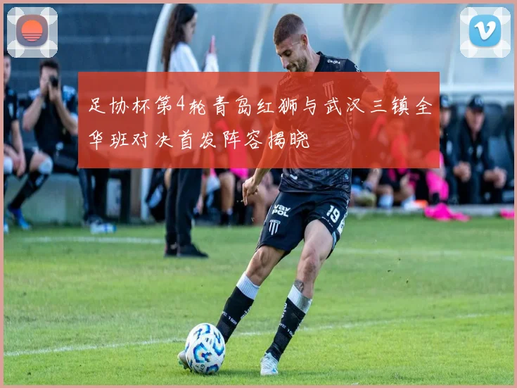 足协杯第4轮青岛红狮与武汉三镇全华班对决首发阵容揭晓