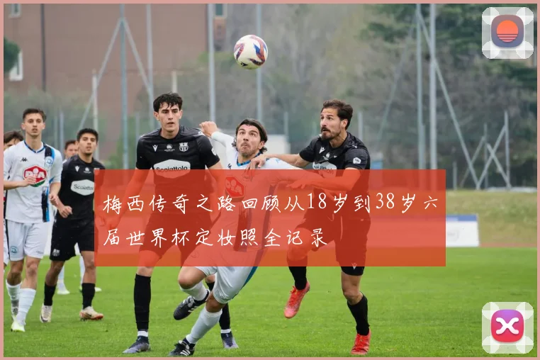 梅西传奇之路回顾从18岁到38岁六届世界杯定妆照全记录