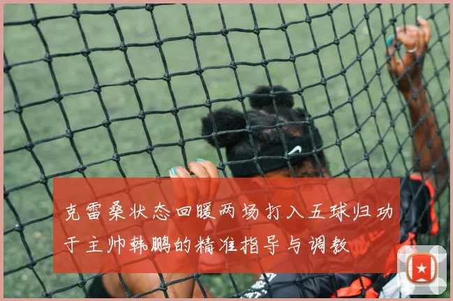 克雷桑状态回暖两场打入五球归功于主帅韩鹏的精准指导与调教