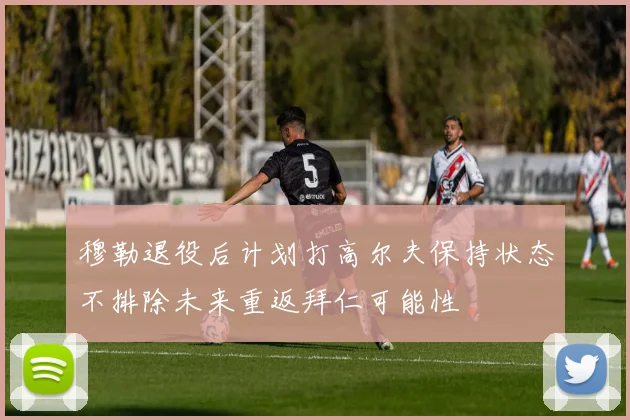 穆勒退役后计划打高尔夫保持状态不排除未来重返拜仁可能性