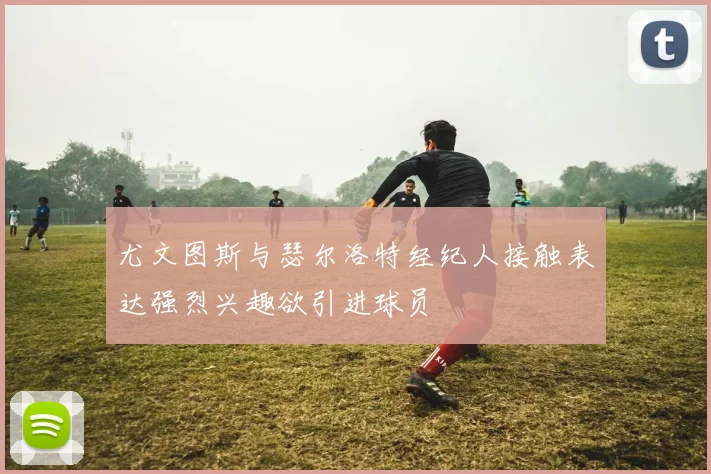 尤文图斯与瑟尔洛特经纪人接触表达强烈兴趣欲引进球员
