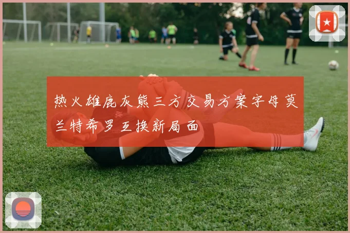 热火雄鹿灰熊三方交易方案字母莫兰特希罗互换新局面