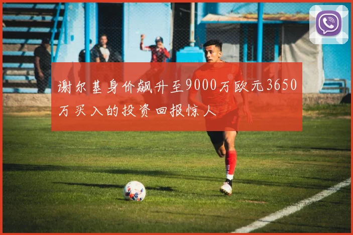 谢尔基身价飙升至9000万欧元3650万买入的投资回报惊人