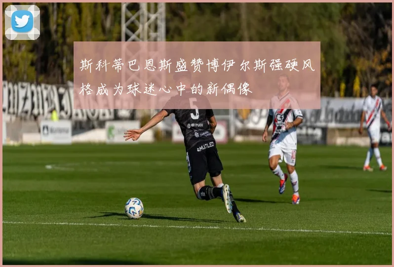 斯科蒂巴恩斯盛赞博伊尔斯强硬风格成为球迷心中的新偶像