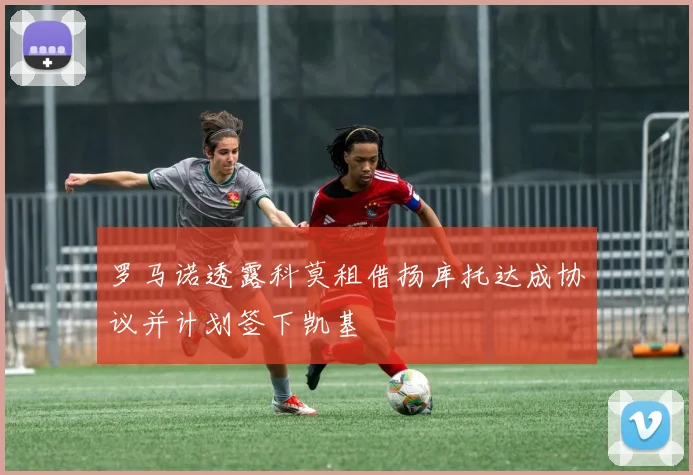 罗马诺透露科莫租借扬库托达成协议并计划签下凯基