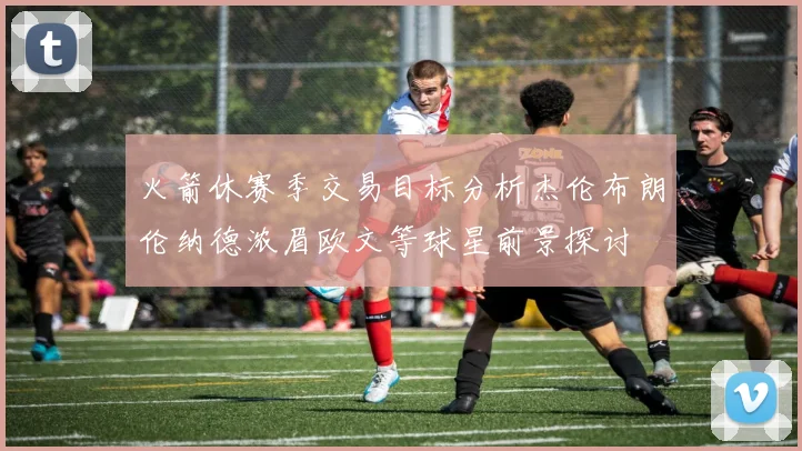 火箭休赛季交易目标分析杰伦布朗伦纳德浓眉欧文等球星前景探讨
