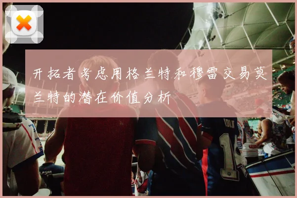 开拓者考虑用格兰特和穆雷交易莫兰特的潜在价值分析